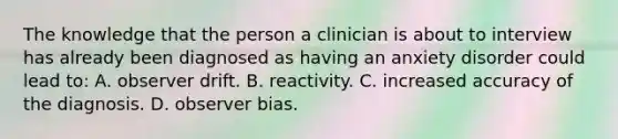 The knowledge that the person a clinician is about to interview has already been diagnosed as having an anxiety disorder could lead to: A. observer drift. B. reactivity. C. increased accuracy of the diagnosis. D. observer bias.