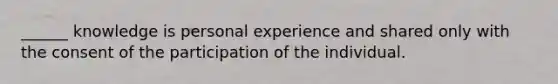 ______ knowledge is personal experience and shared only with the consent of the participation of the individual.