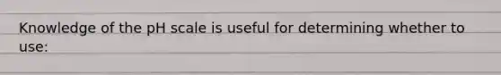 Knowledge of the pH scale is useful for determining whether to use: