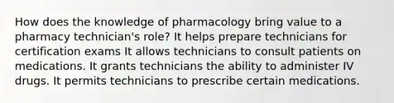 How does the knowledge of pharmacology bring value to a pharmacy technician's role? It helps prepare technicians for certification exams It allows technicians to consult patients on medications. It grants technicians the ability to administer IV drugs. It permits technicians to prescribe certain medications.