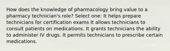 How does the knowledge of pharmacology bring value to a pharmacy technician's role? Select one: It helps prepare technicians for certification exams It allows technicians to consult patients on medications. It grants technicians the ability to administer IV drugs. It permits technicians to prescribe certain medications.