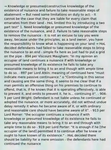 → Knowledge or presumed/constructive knowledge of the existence of nuisance and failure to take reasonable steps of abatement → But need some limitations on duty to act: - It cannot be the case that they are liable for every claim that emanates from their land - HoL limited this by introducing a two part test" 1. Need knowledge or presumed knowledge of the existence of the nuisance, and 2. Failure to take reasonable steps to remove the nuisance - It is not an excuse to say you were away, because under the principles, as a land owner, you have the responsibility to know what is happening on your land → HoL decided defendants had failed to take reasonable steps to bring the nuisance to an end - simple fix here as just had to put a grid on the pipe - 894 per Viscount Maugham: "In my opinion an occupier of land continues a nuisance if with knowledge or presumed knowledge of its existence he fails to take any reasonable means to bring it to an end though with ample time to do so. - 897 per Lord Atkin: meaning of continued here "must indicate mere passive continuance." o "Continuing in this sense and causing are the same thing. It seems to me clear that if a man permits an offensive thing on his premises to continue to offend, that is, if he knows that it is operating offensively, is able to prevent it, and omits to prevent it, he is... continuing it". - 904-5 per Lord Wright: Defendant is not liable unless he continued or adopted the nuisance, or more accurately, did not without undue delay remedy it when he became aware of it, or with ordinary and reasonable care should have become aware of it". - 913 per Lord Romer: "the occupier continues a nuisance if with knowledge or presumed knowledge of its existence he fails to take any reasonable means to bring it to an end through with ample time to do so - 919 per Lord Porter: "It is enough if he [the occupier of the land] permitted it to continue after he knew or ought to have known of its existence." - HoL decided there should be liability for a mere omission - the defendants here had continued the nuisance