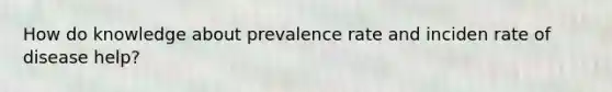 How do knowledge about prevalence rate and inciden rate of disease help?