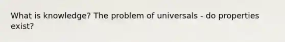 What is knowledge? The problem of universals - do properties exist?