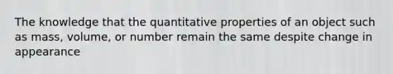 The knowledge that the quantitative properties of an object such as mass, volume, or number remain the same despite change in appearance