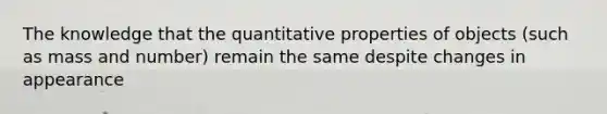 The knowledge that the quantitative properties of objects (such as mass and number) remain the same despite changes in appearance