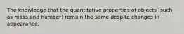 The knowledge that the quantitative properties of objects (such as mass and number) remain the same despite changes in appearance.