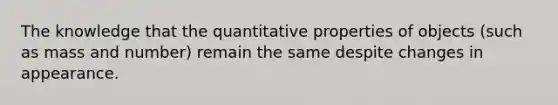 The knowledge that the quantitative properties of objects (such as mass and number) remain the same despite changes in appearance.