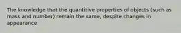 The knowledge that the quantitive properties of objects (such as mass and number) remain the same, despite changes in appearance