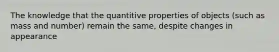 The knowledge that the quantitive properties of objects (such as mass and number) remain the same, despite changes in appearance