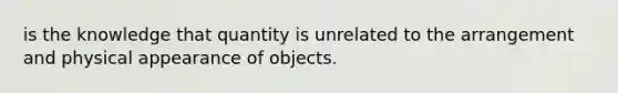 is the knowledge that quantity is unrelated to the arrangement and physical appearance of objects.