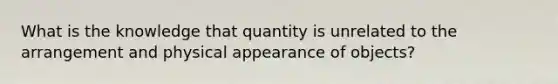 What is the knowledge that quantity is unrelated to the arrangement and physical appearance of objects?