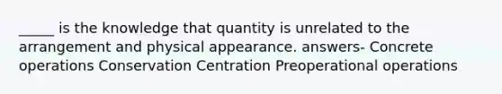 _____ is the knowledge that quantity is unrelated to the arrangement and physical appearance. answers- Concrete operations Conservation Centration Preoperational operations