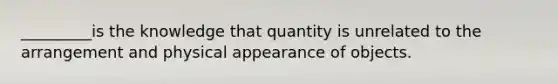 _________is the knowledge that quantity is unrelated to the arrangement and physical appearance of objects.