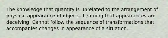 The knowledge that quantity is unrelated to the arrangement of physical appearance of objects. Learning that appearances are deceiving. Cannot follow the sequence of transformations that accompanies changes in appearance of a situation.