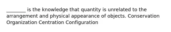 ________ is the knowledge that quantity is unrelated to the arrangement and physical appearance of objects. Conservation Organization Centration Configuration