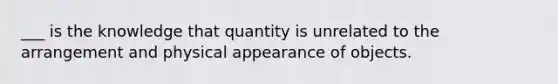 ___ is the knowledge that quantity is unrelated to the arrangement and physical appearance of objects.