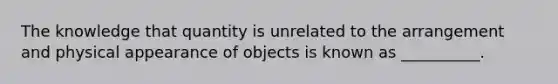 The knowledge that quantity is unrelated to the arrangement and physical appearance of objects is known as __________.