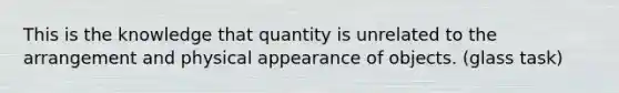 This is the knowledge that quantity is unrelated to the arrangement and physical appearance of objects. (glass task)