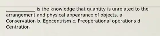 _____________ is the knowledge that quantity is unrelated to the arrangement and physical appearance of objects. a. Conservation b. Egocentrism c. Preoperational operations d. Centration