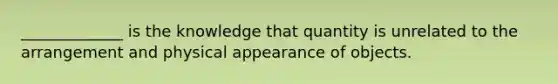 _____________ is the knowledge that quantity is unrelated to the arrangement and physical appearance of objects.