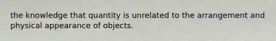 the knowledge that quantity is unrelated to the arrangement and physical appearance of objects.