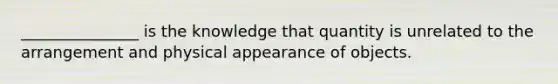 _______________ is the knowledge that quantity is unrelated to the arrangement and physical appearance of objects.