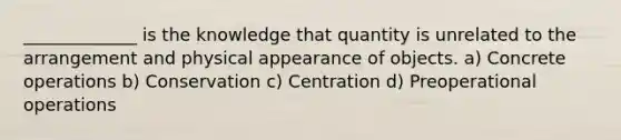 _____________ is the knowledge that quantity is unrelated to the arrangement and physical appearance of objects. a) Concrete operations b) Conservation c) Centration d) Preoperational operations