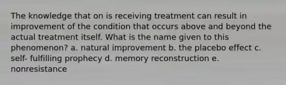 The knowledge that on is receiving treatment can result in improvement of the condition that occurs above and beyond the actual treatment itself. What is the name given to this phenomenon? a. natural improvement b. the placebo effect c. self- fulfilling prophecy d. memory reconstruction e. nonresistance