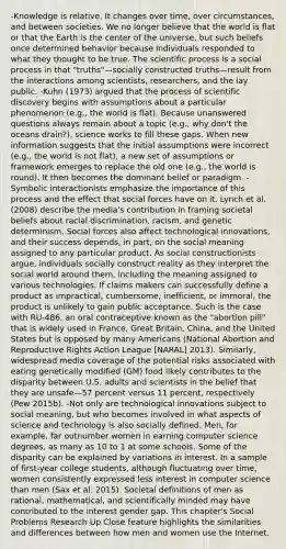 -Knowledge is relative. It changes over time, over circumstances, and between societies. We no longer believe that the world is flat or that the Earth is the center of the universe, but such beliefs once determined behavior because individuals responded to what they thought to be true. The scientific process is a social process in that "truths"—socially constructed truths—result from the interactions among scientists, researchers, and the lay public. -Kuhn (1973) argued that the process of scientific discovery begins with assumptions about a particular phenomenon (e.g., the world is flat). Because unanswered questions always remain about a topic (e.g., why don't the oceans drain?), science works to fill these gaps. When new information suggests that the initial assumptions were incorrect (e.g., the world is not flat), a new set of assumptions or framework emerges to replace the old one (e.g., the world is round). It then becomes the dominant belief or paradigm. -Symbolic interactionists emphasize the importance of this process and the effect that social forces have on it. Lynch et al. (2008) describe the media's contribution in framing societal beliefs about <a href='https://www.questionai.com/knowledge/kj1iPALAQo-racial-discrimination' class='anchor-knowledge'>racial discrimination</a>, racism, and genetic determinism. Social forces also affect technological innovations, and their success depends, in part, on the social meaning assigned to any particular product. As social constructionists argue, individuals socially construct reality as they interpret the social world around them, including the meaning assigned to various technologies. If claims makers can successfully define a product as impractical, cumbersome, inefficient, or immoral, the product is unlikely to gain public acceptance. Such is the case with RU-486, an oral contraceptive known as the "abortion pill" that is widely used in France, Great Britain, China, and the United States but is opposed by many Americans (National Abortion and <a href='https://www.questionai.com/knowledge/kjJRHJWWK3-reproductive-rights' class='anchor-knowledge'>reproductive rights</a> Action League [NARAL] 2013). Similarly, widespread media coverage of the potential risks associated with eating genetically modified (GM) food likely contributes to the disparity between U.S. adults and scientists in the belief that they are unsafe—57 percent versus 11 percent, respectively (Pew 2015b). -Not only are technological innovations subject to social meaning, but who becomes involved in what aspects of science and technology is also socially defined. Men, for example, far outnumber women in earning computer science degrees, as many as 10 to 1 at some schools. Some of the disparity can be explained by variations in interest. In a sample of first-year college students, although fluctuating over time, women consistently expressed less interest in computer science than men (Sax et al. 2015). Societal definitions of men as rational, mathematical, and scientifically minded may have contributed to the interest gender gap. This chapter's Social Problems Research Up Close feature highlights the similarities and differences between how men and women use the Internet.