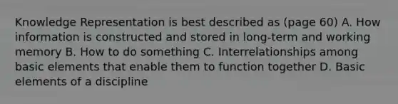 Knowledge Representation is best described as (page 60) A. How information is constructed and stored in long-term and working memory B. How to do something C. Interrelationships among basic elements that enable them to function together D. Basic elements of a discipline