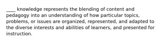 ____ knowledge represents the blending of content and pedagogy into an understanding of how particular topics, problems, or issues are organized, represented, and adapted to the diverse interests and abilities of learners, and presented for instruction.