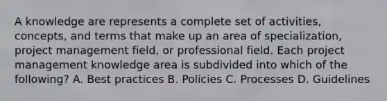 A knowledge are represents a complete set of activities, concepts, and terms that make up an area of specialization, <a href='https://www.questionai.com/knowledge/knITbRryhO-project-management' class='anchor-knowledge'>project management</a> field, or professional field. Each project management knowledge area is subdivided into which of the following? A. Best practices B. Policies C. Processes D. Guidelines