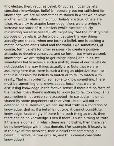 Knowledge, then, requires belief. Of course, not all beliefs constitute knowledge. Belief is necessary but not sufficient for knowledge. We are all sometimes mistaken in what we believe; in other words, while some of our beliefs are true, others are false. As we try to acquire knowledge, then, we are trying to increase our stock of true beliefs (while simultaneously minimizing our false beliefs). We might say that the most typical purpose of beliefs is to describe or capture the way things actually are; that is, when one forms a belief, one is seeking a match between one's mind and the world. (We sometimes, of course, form beliefs for other reasons - to create a positive attitude, to deceive ourselves, and so forth - but when we seek knowledge, we are trying to get things right.) And, alas, we sometimes fail to achieve such a match; some of our beliefs do not describe the way things actually are. Note that we are assuming here that there is such a thing as objective truth, so that it is possible for beliefs to match or to fail to match with reality. That is, in order for someone to know something, there must be something one knows about. Recall that we are discussing knowledge in the factive sense; if there are no facts of the matter, then there's nothing to know (or to fail to know). This assumption is not universally accepted - in particular, it is not shared by some proponents of relativism - but it will not be defended here. However, we can say that truth is a condition of knowledge; that is, if a belief is not true, it cannot constitute knowledge. Accordingly, if there is no such thing as truth, then there can be no knowledge. Even if there is such a thing as truth, if there is a domain in which there are no truths, then there can be no knowledge within that domain. (For example, if beauty is in the eye of the beholder, then a belief that something is beautiful cannot be true or false, and thus cannot constitute knowledge.)