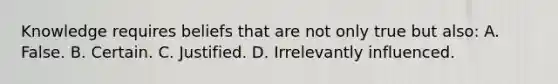 Knowledge requires beliefs that are not only true but also: A. False. B. Certain. C. Justified. D. Irrelevantly influenced.