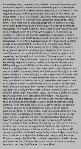 Knowledge, then, requires factual belief. However, this does not suffice to capture the nature of knowledge. Just as knowledge requires successfully achieving the objective of true belief, it also requires success with regard to the formation of that belief. In other words, not all true beliefs constitute knowledge; only true beliefs arrived at in the right way constitute knowledge. What, then, is the right way of arriving at beliefs? In addition to truth, what other properties must a belief have in order to constitute knowledge? We might begin by noting that sound reasoning and solid evidence seem to be the way to acquire knowledge. By contrast, a lucky guess cannot constitute knowledge. Similarly, misinformation and faulty reasoning do not seem like a recipe for knowledge, even if they happen to lead to a true belief. A belief is said to be justified if it is obtained in the right way. While justification seems, at first glance, to be a matter of a belief's being based on evidence and reasoning rather than on luck or misinformation, we shall see that there is much disagreement regarding how to spell out the details. The requirement that knowledge involve justification does not necessarily mean that knowledge requires absolute certainty, however. Humans are fallible beings, and fallibilism is the view that it is possible to have knowledge even when one's true belief might have turned out to be false. Between beliefs which were necessarily true and those which are true solely by luck lies a spectrum of beliefs with regard to which we had some defeasible reason to believe that they would be true. For instance, if I heard the weatherman say that there is a 90% chance of rain, and as a result I formed the belief that it would rain, then my true belief that it would rain was not true purely by luck. Even though there was some chance that my belief might have been false, there was a sufficient basis for that belief for it to constitute knowledge. This basis is referred to as the justification for that belief. We can then say that, to constitute knowledge, a belief must be both true and justified. Note that because of luck, a belief can be unjustified yet true; and because of human fallibility, a belief can be justified yet false. In other words, truth and justification are two independent conditions of beliefs. The fact that a belief is true does not tell us whether or not it is justified; that depends on how the belief was arrived at. So, two people might hold the same true belief, but for different reasons, so that one of them is justified and the other is unjustified. Similarly, the fact that a belief is justified does not tell us whether it's true or false. Of course, a justified belief will presumably be more likely to be true than to be false, and justified beliefs will presumably be more likely or more probable to be true than unjustified beliefs. (As we will see in section 3 below, the exact nature of the relationship between truth and justification is contentious.)