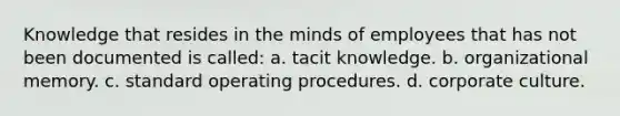 Knowledge that resides in the minds of employees that has not been documented is called: a. tacit knowledge. b. organizational memory. c. standard operating procedures. d. corporate culture.