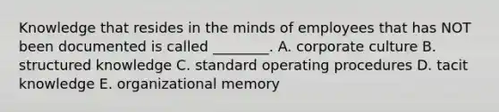 Knowledge that resides in the minds of employees that has NOT been documented is called ________. A. corporate culture B. structured knowledge C. standard operating procedures D. tacit knowledge E. organizational memory