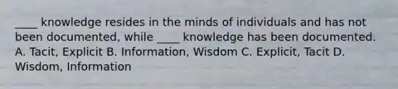 ____ knowledge resides in the minds of individuals and has not been documented, while ____ knowledge has been documented. A. Tacit, Explicit B. Information, Wisdom C. Explicit, Tacit D. Wisdom, Information