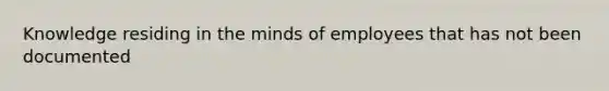 Knowledge residing in the minds of employees that has not been documented