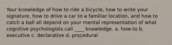 Your knowledge of how to ride a bicycle, how to write your signature, how to drive a car to a familiar location, and how to catch a ball all depend on your mental representation of what cognitive psychologists call ____ knowledge. a. how-to b. executive c. declarative d. procedural