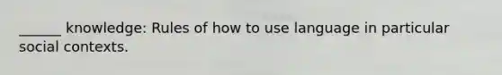 ______ knowledge: Rules of how to use language in particular social contexts.