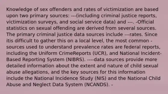 Knowledge of sex offenders and rates of victimization are based upon two primary sources: ---(including criminal justice reports, victimization surveys, and social service data) and ---. -Official statistics on sexual offending are derived from several sources. The primary criminal justice data sources include ---rates. Since itis difficult to gather this on a local level, the most common -sources used to understand prevalence rates are federal reports, including the Uniform CrimeReports (UCR), and National Incident-Based Reporting System (NIBRS). ----data sources provide more detailed information about the extent and nature of child sexual abuse allegations, and the key sources for this information include the National Incidence Study (NIS) and the National Child Abuse and Neglect Data System (NCANDS). -