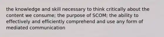 the knowledge and skill necessary to think critically about the content we consume; the purpose of SCOM; the ability to effectively and efficiently comprehend and use any form of mediated communication