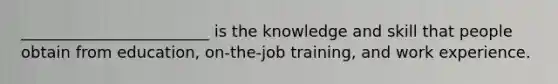 ________________________​ is the knowledge and skill that people obtain from​ education, on-the-job​ training, and work experience.