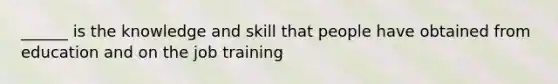 ______ is the knowledge and skill that people have obtained from education and on the job training