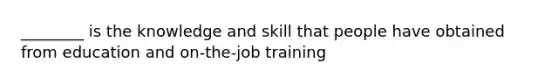 ________ is the knowledge and skill that people have obtained from education and on-the-job training