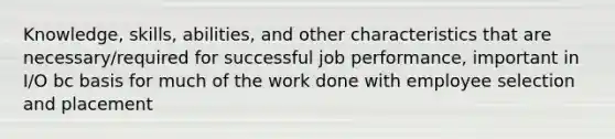 Knowledge, skills, abilities, and other characteristics that are necessary/required for successful job performance, important in I/O bc basis for much of the work done with employee selection and placement