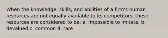 When the knowledge, skills, and abilities of a firm's human resources are not equally available to its competitors, these resources are considered to be: a. impossible to imitate. b. devalued c. common d. rare