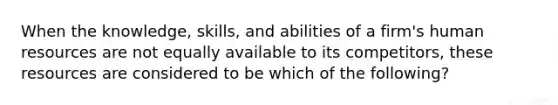 When the knowledge, skills, and abilities of a firm's human resources are not equally available to its competitors, these resources are considered to be which of the following?